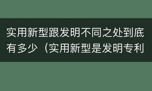 实用新型跟发明不同之处到底有多少（实用新型是发明专利吗）