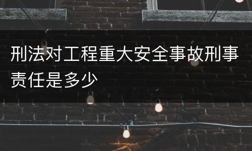 刑法对工程重大安全事故刑事责任是多少