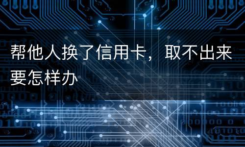 帮他人换了信用卡，取不出来要怎样办