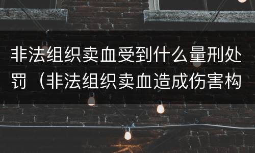 非法组织卖血受到什么量刑处罚（非法组织卖血造成伤害构成什么罪）