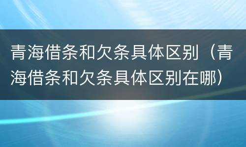青海借条和欠条具体区别（青海借条和欠条具体区别在哪）