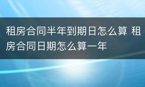租房合同半年到期日怎么算 租房合同日期怎么算一年