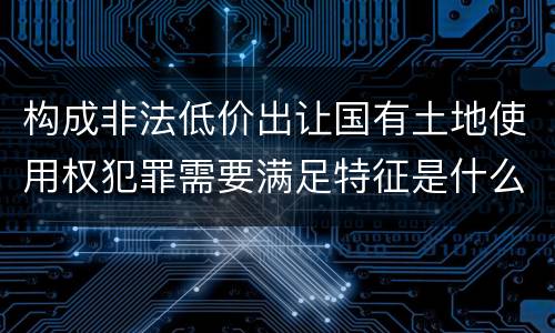 构成非法低价出让国有土地使用权犯罪需要满足特征是什么