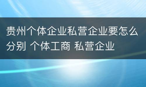 贵州个体企业私营企业要怎么分别 个体工商 私营企业