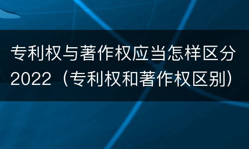 专利权与著作权应当怎样区分2022（专利权和著作权区别）
