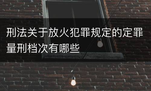 刑法关于放火犯罪规定的定罪量刑档次有哪些