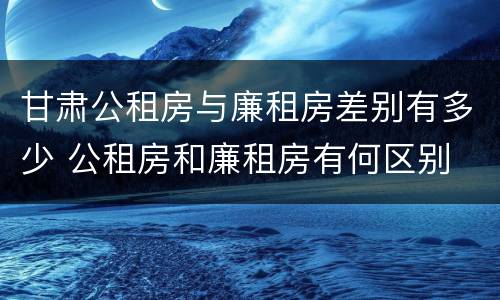 甘肃公租房与廉租房差别有多少 公租房和廉租房有何区别 甘肃公租房与廉租房差别有多少 公租房和廉租房有何区别