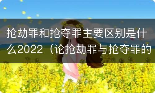 抢劫罪和抢夺罪主要区别是什么2022（论抢劫罪与抢夺罪的界限）