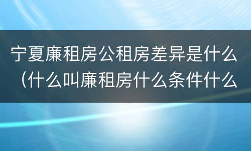 宁夏廉租房公租房差异是什么（什么叫廉租房什么条件什么叫公租房）