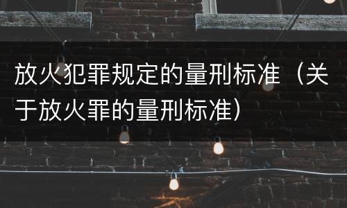 放火犯罪规定的量刑标准（关于放火罪的量刑标准）