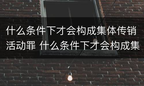 什么条件下才会构成集体传销活动罪 什么条件下才会构成集体传销活动罪呢