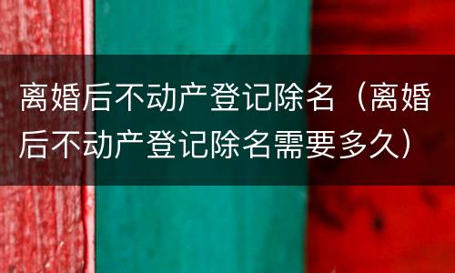 离婚后不动产登记除名（离婚后不动产登记除名需要多久）