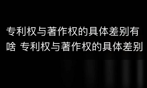 专利权与著作权的具体差别有啥 专利权与著作权的具体差别有啥区别