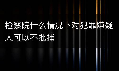 检察院什么情况下对犯罪嫌疑人可以不批捕