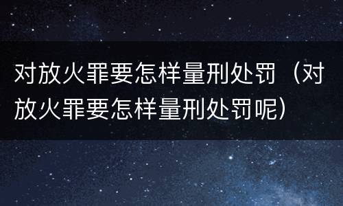 对放火罪要怎样量刑处罚（对放火罪要怎样量刑处罚呢）