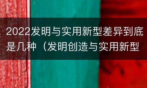 2022发明与实用新型差异到底是几种（发明创造与实用新型的区别）
