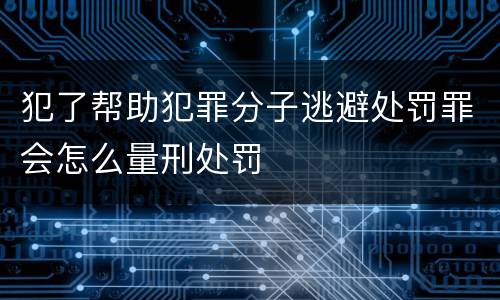 犯了帮助犯罪分子逃避处罚罪会怎么量刑处罚