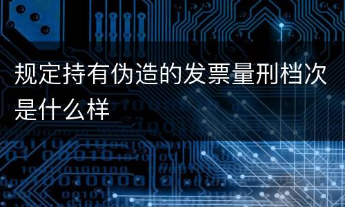 规定持有伪造的发票量刑档次是什么样
