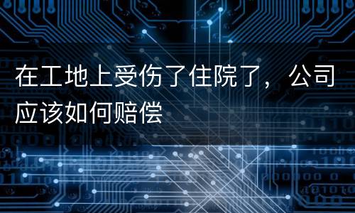 在工地上受伤了住院了，公司应该如何赔偿