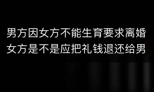 男方因女方不能生育要求离婚女方是不是应把礼钱退还给男方