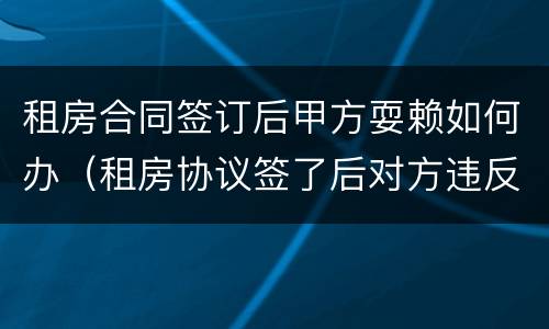 租房合同签订后甲方耍赖如何办（租房协议签了后对方违反怎么办）