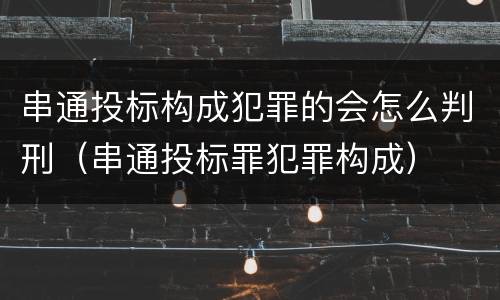 串通投标构成犯罪的会怎么判刑（串通投标罪犯罪构成）