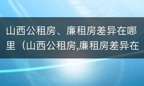 山西公租房、廉租房差异在哪里（山西公租房,廉租房差异在哪里查询）