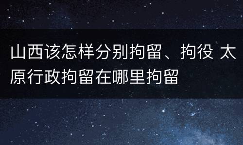 山西该怎样分别拘留、拘役 太原行政拘留在哪里拘留