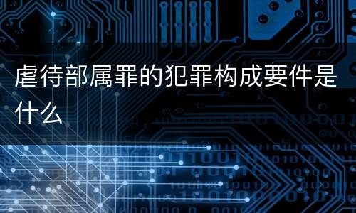 虐待部属罪的犯罪构成要件是什么