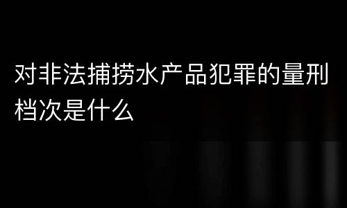 对非法捕捞水产品犯罪的量刑档次是什么