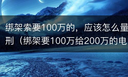 绑架索要100万的，应该怎么量刑（绑架要100万给200万的电影）