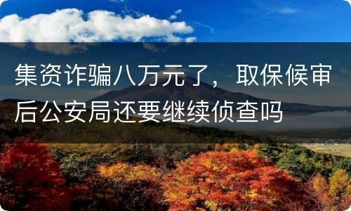 集资诈骗八万元了，取保候审后公安局还要继续侦查吗
