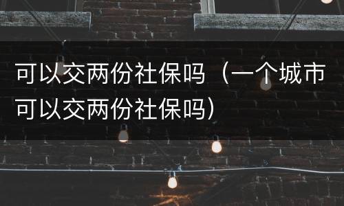 可以交两份社保吗（一个城市可以交两份社保吗）