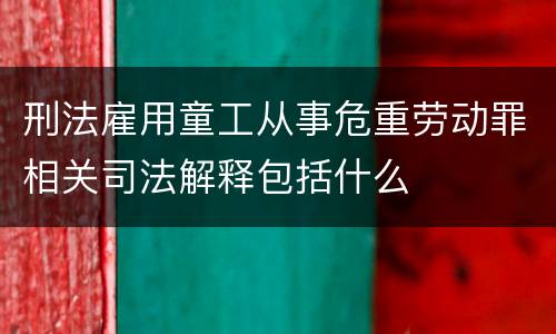 刑法雇用童工从事危重劳动罪相关司法解释包括什么