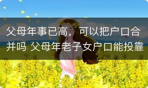 父母年事已高，可以把户口合并吗 父母年老子女户口能投靠父母吗