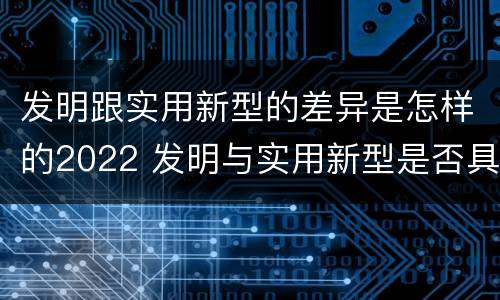 发明跟实用新型的差异是怎样的2022 发明与实用新型是否具有实用性