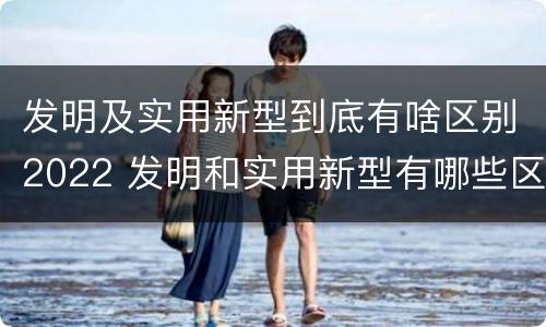 发明及实用新型到底有啥区别2022 发明和实用新型有哪些区别