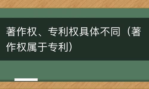 著作权、专利权具体不同（著作权属于专利）