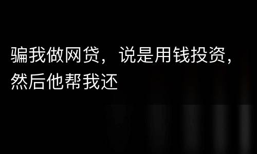 骗我做网贷，说是用钱投资，然后他帮我还