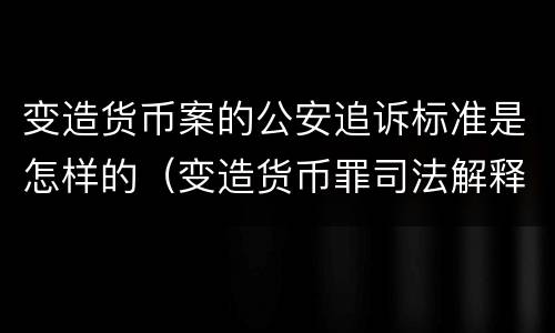 变造货币案的公安追诉标准是怎样的（变造货币罪司法解释）