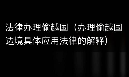 法律办理偷越国（办理偷越国边境具体应用法律的解释）