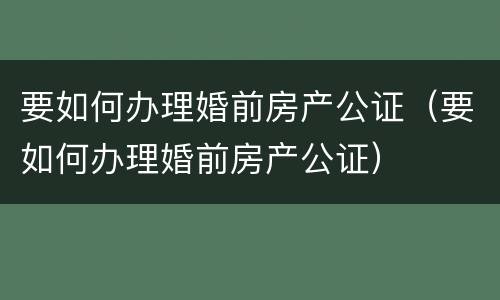 要如何办理婚前房产公证（要如何办理婚前房产公证）