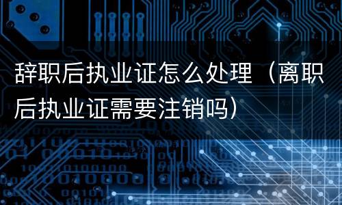 辞职后执业证怎么处理（离职后执业证需要注销吗）