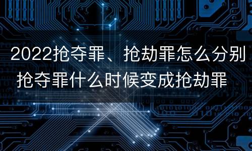 2022抢夺罪、抢劫罪怎么分别 抢夺罪什么时候变成抢劫罪