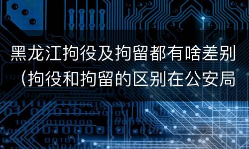 黑龙江拘役及拘留都有啥差别（拘役和拘留的区别在公安局）