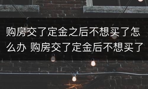 购房交了定金之后不想买了怎么办 购房交了定金后不想买了怎么办?
