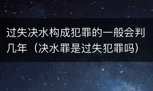 过失决水构成犯罪的一般会判几年（决水罪是过失犯罪吗）