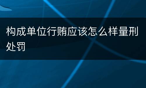 构成单位行贿应该怎么样量刑处罚