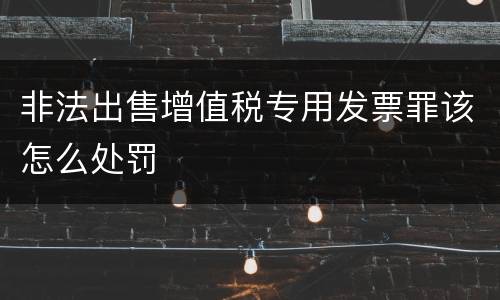 非法出售增值税专用发票罪该怎么处罚