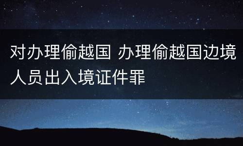 对办理偷越国 办理偷越国边境人员出入境证件罪